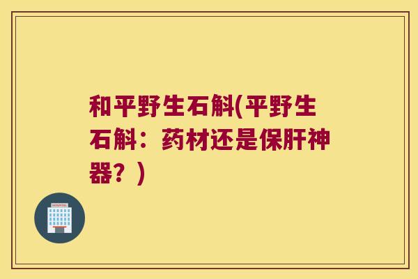 和平野生石斛(平野生石斛：药材还是保肝神器？)