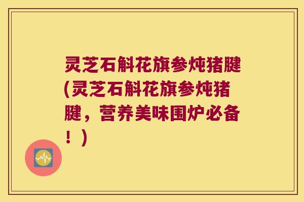 灵芝石斛花旗参炖猪腱(灵芝石斛花旗参炖猪腱，营养美味围炉必备！)