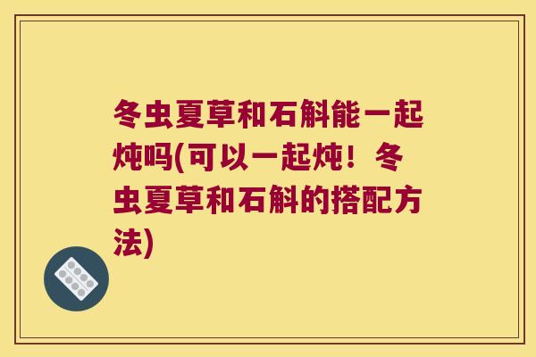 冬虫夏草和石斛能一起炖吗(可以一起炖！冬虫夏草和石斛的搭配方法)