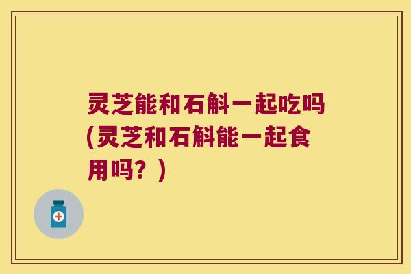 灵芝能和石斛一起吃吗(灵芝和石斛能一起食用吗？)