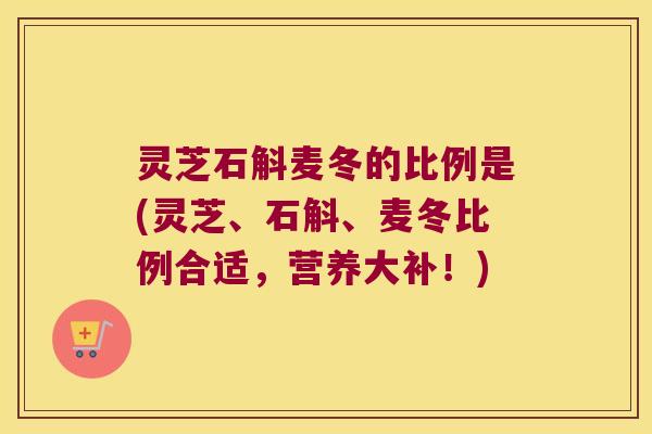 灵芝石斛麦冬的比例是(灵芝、石斛、麦冬比例合适，营养大补！)