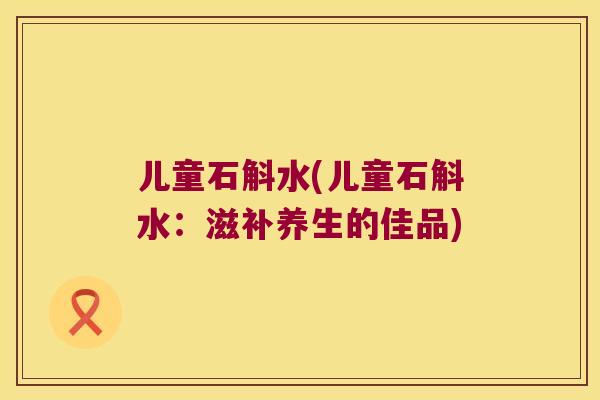 儿童石斛水(儿童石斛水：滋补养生的佳品)
