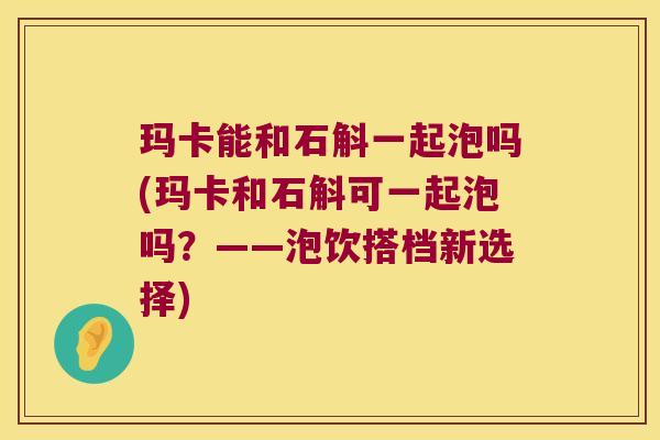 玛卡能和石斛一起泡吗(玛卡和石斛可一起泡吗？——泡饮搭档新选择)