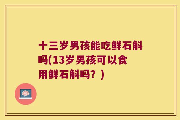 十三岁男孩能吃鲜石斛吗(13岁男孩可以食用鲜石斛吗?) 十三岁男孩能吃鲜石斛吗(13岁男孩可以食用鲜石斛吗?)