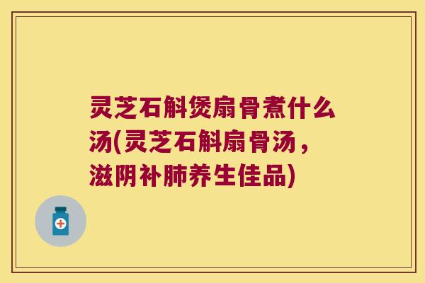灵芝石斛煲扇骨煮什么汤(灵芝石斛扇骨汤，滋阴补肺养生佳品)