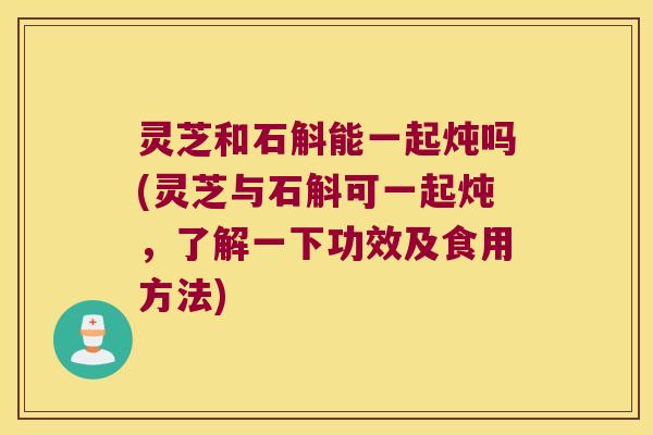 灵芝和石斛能一起炖吗(灵芝与石斛可一起炖，了解一下功效及食用方法)