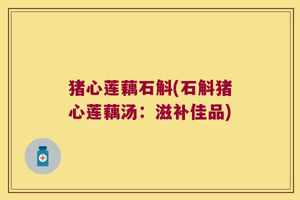 猪心莲藕石斛(石斛猪心莲藕汤:滋补佳品) 猪心莲藕石斛(石斛猪心莲藕汤:滋补佳品)