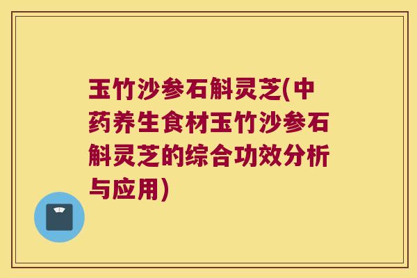 玉竹沙参石斛灵芝(中药养生食材玉竹沙参石斛灵芝的综合功效分析与应用)