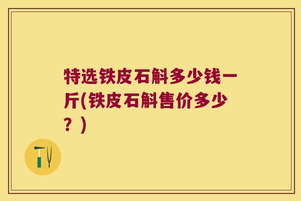 特选铁皮石斛多少钱一斤(铁皮石斛售价多少？)