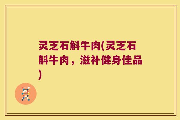 灵芝石斛牛肉(灵芝石斛牛肉,滋补健身佳品) 灵芝石斛牛肉(灵芝石斛牛肉,滋补健身佳品)