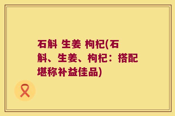 石斛 生姜 枸杞(石斛、生姜、枸杞：搭配堪称补益佳品)