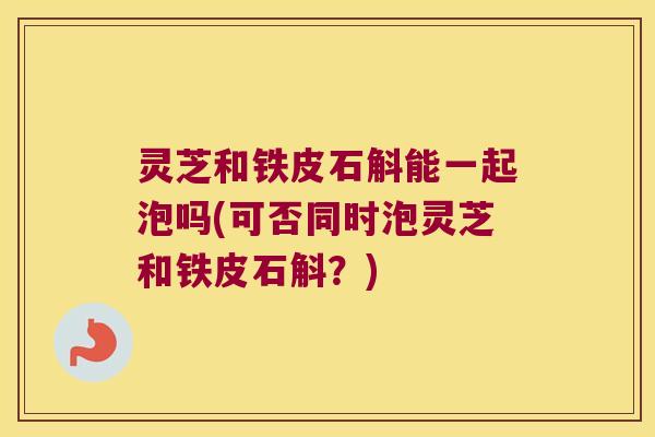 灵芝和铁皮石斛能一起泡吗(可否同时泡灵芝和铁皮石斛？)