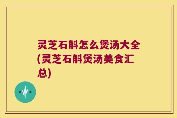 灵芝石斛怎么煲汤大全(灵芝石斛煲汤美食汇总)