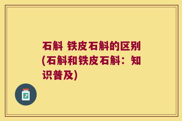 石斛 铁皮石斛的区别(石斛和铁皮石斛：知识普及)