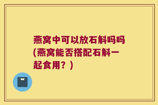 燕窝中可以放石斛吗吗(燕窝能否搭配石斛一起食用？)