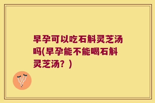 早孕可以吃石斛灵芝汤吗(早孕能不能喝石斛灵芝汤？)
