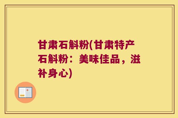 甘肃石斛粉(甘肃特产石斛粉：美味佳品，滋补身心)