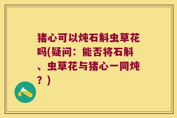 猪心可以炖石斛虫草花吗(疑问：能否将石斛、虫草花与猪心一同炖？)