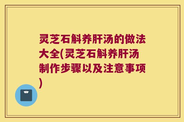 灵芝石斛养肝汤的做法大全(灵芝石斛养肝汤制作步骤以及注意事项)
