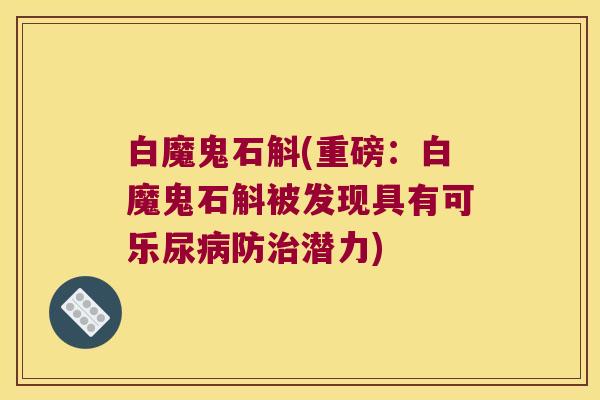 白魔鬼石斛(重磅:白魔鬼石斛被发现具有可乐尿防潜力) 白魔鬼石斛(重磅:白魔鬼石斛被发现具有可乐尿防潜力)