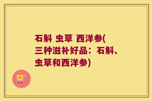 石斛 虫草 西洋参(三种滋补好品：石斛、虫草和西洋参)
