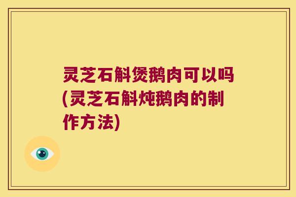 灵芝石斛煲鹅肉可以吗(灵芝石斛炖鹅肉的制作方法)