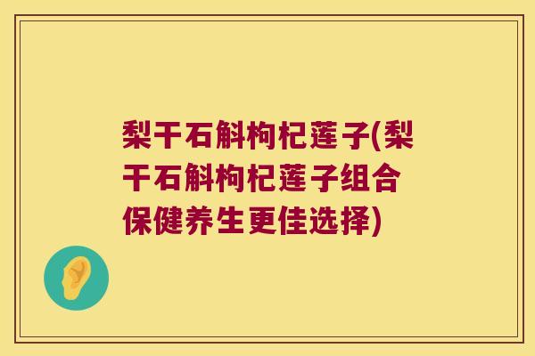 梨干石斛枸杞莲子(梨干石斛枸杞莲子组合 保健养生更佳选择)