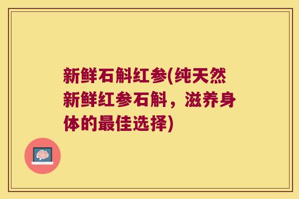新鲜石斛红参(纯天然新鲜红参石斛，滋养身体的最佳选择)