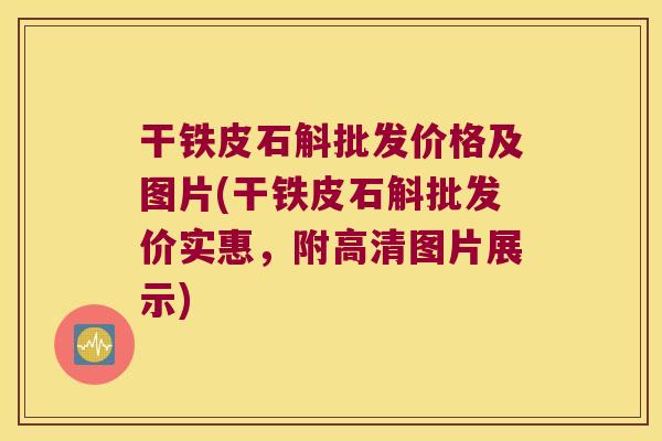 干铁皮石斛批发价格及图片(干铁皮石斛批发价实惠，附高清图片展示)