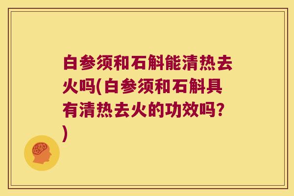 白参须和石斛能清热去火吗(白参须和石斛具有清热去火的功效吗？)