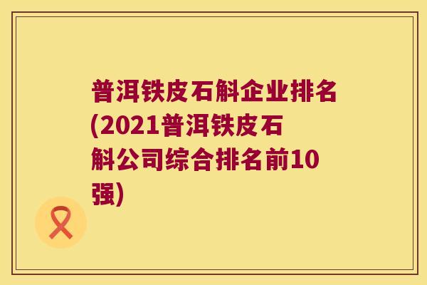 普洱铁皮石斛企业排名(2021普洱铁皮石斛公司综合排名前10强)