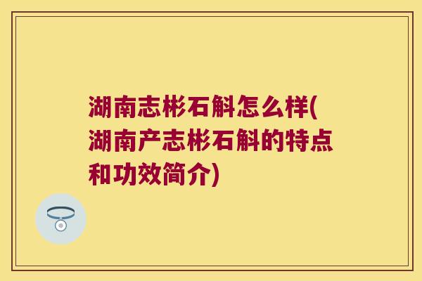 湖南志彬石斛怎么样(湖南产志彬石斛的特点和功效简介)