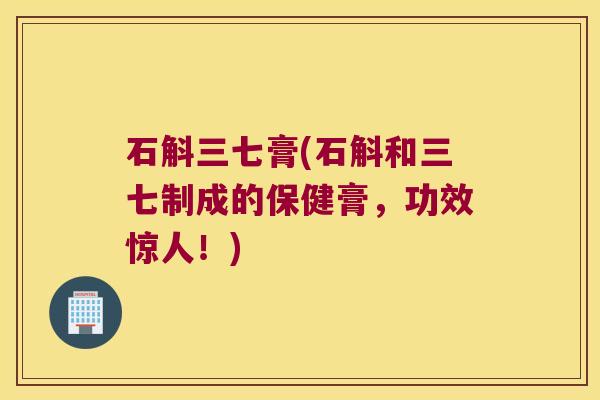 石斛三七膏(石斛和三七制成的保健膏，功效惊人！)