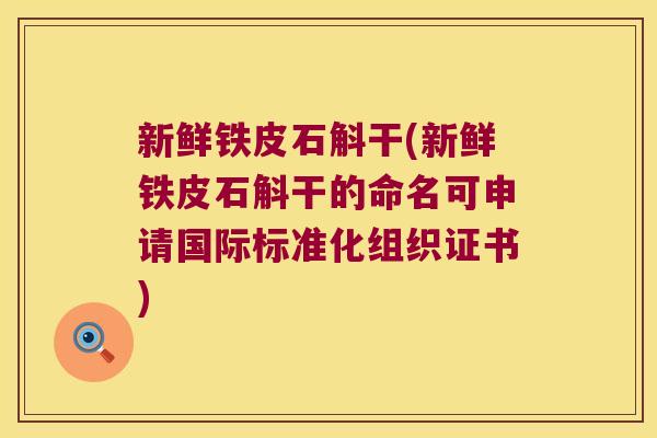 新鲜铁皮石斛干(新鲜铁皮石斛干的命名可申请国际标准化组织证书) 新鲜铁皮石斛干(新鲜铁皮石斛干的命名可申请国际标准化组织证书)
