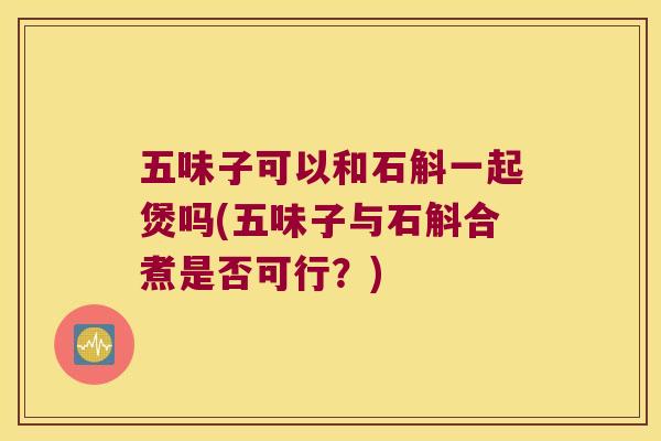 五味子可以和石斛一起煲吗(五味子与石斛合煮是否可行？)