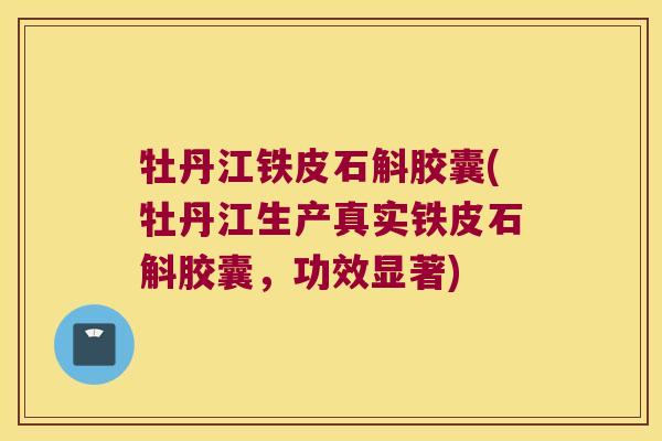牡丹江铁皮石斛胶囊(牡丹江生产真实铁皮石斛胶囊，功效显著)
