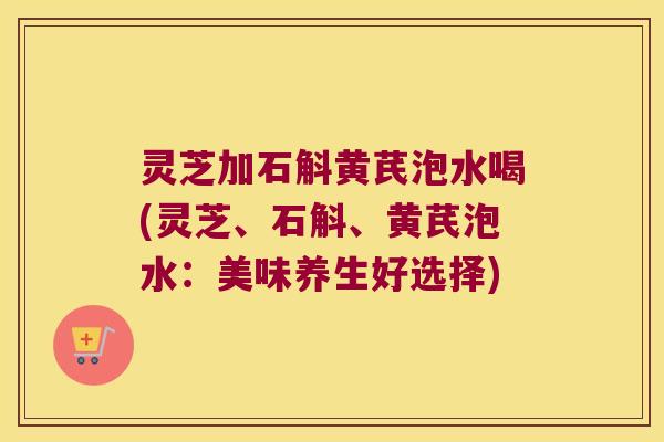 灵芝加石斛黄芪泡水喝(灵芝、石斛、黄芪泡水：美味养生好选择)
