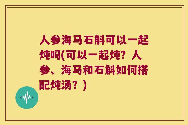 人参海马石斛可以一起炖吗(可以一起炖?人参、海马和石斛如何搭配炖汤?) 人参海马石斛可以一起炖吗(可以一起炖?人参、海马和石斛如何搭配炖汤?)