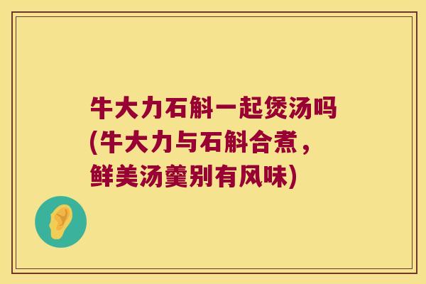 牛大力石斛一起煲汤吗(牛大力与石斛合煮，鲜美汤羹别有风味)
