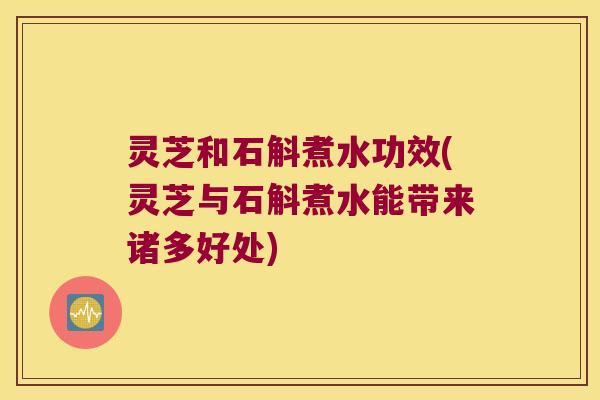 灵芝和石斛煮水功效(灵芝与石斛煮水能带来诸多好处)