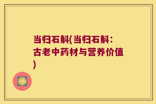 当归石斛(当归石斛:古老材与营养价值) 当归石斛(当归石斛:古老材与营养价值)