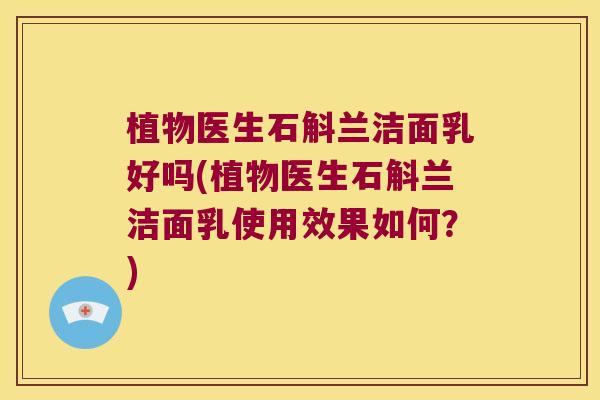 植物医生石斛兰洁面乳好吗(植物医生石斛兰洁面乳使用效果如何？)