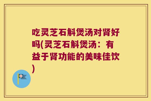 吃灵芝石斛煲汤对肾好吗(灵芝石斛煲汤：有益于肾功能的美味佳饮)