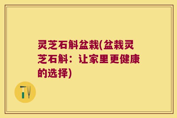 灵芝石斛盆栽(盆栽灵芝石斛：让家里更健康的选择)
