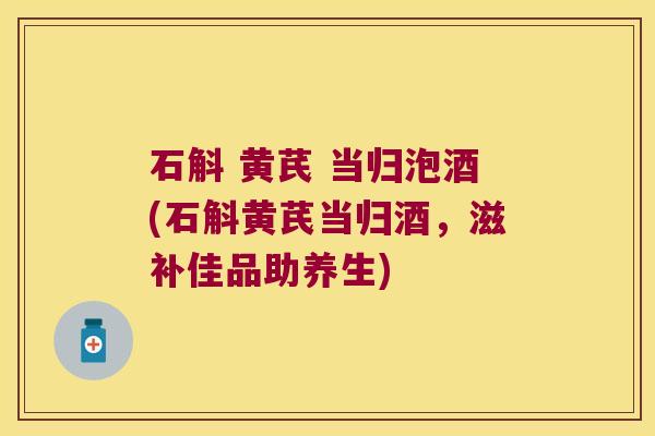 石斛 黄芪 当归泡酒(石斛黄芪当归酒,滋补佳品助养生) 石斛 黄芪 当归泡酒(石斛黄芪当归酒,滋补佳品助养生)