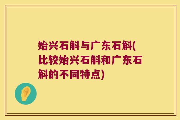 始兴石斛与广东石斛(比较始兴石斛和广东石斛的不同特点)