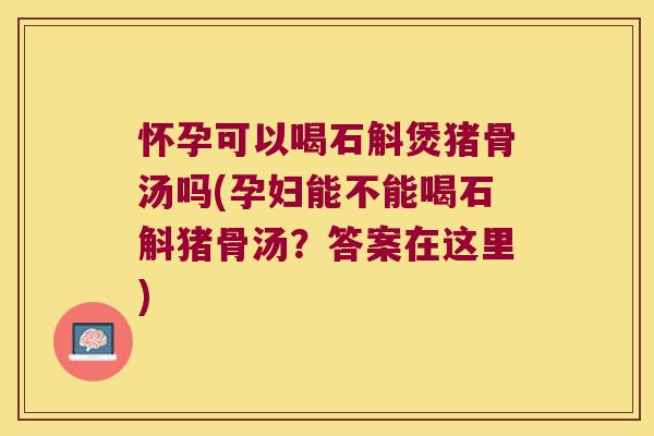 怀孕可以喝石斛煲猪骨汤吗(孕妇能不能喝石斛猪骨汤？答案在这里)
