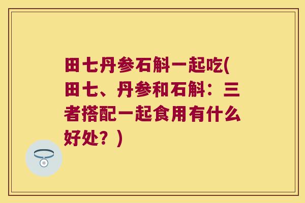 田七丹参石斛一起吃(田七、丹参和石斛：三者搭配一起食用有什么好处？)