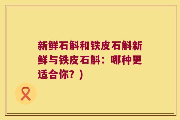 新鲜石斛和铁皮石斛新鲜与铁皮石斛:哪种更适合你?) 新鲜石斛和铁皮石斛新鲜与铁皮石斛:哪种更适合你?)