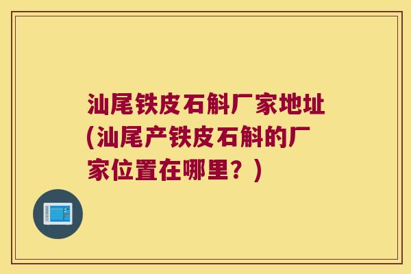 汕尾铁皮石斛厂家地址(汕尾产铁皮石斛的厂家位置在哪里？)